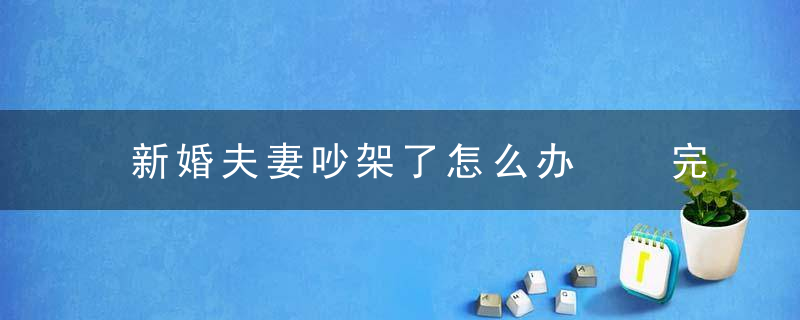 新婚夫妻吵架了怎么办  完美经营婚姻秘诀让爱更甜蜜